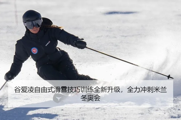谷爱凌自由式滑雪技巧训练全新升级，全力冲刺米兰冬奥会