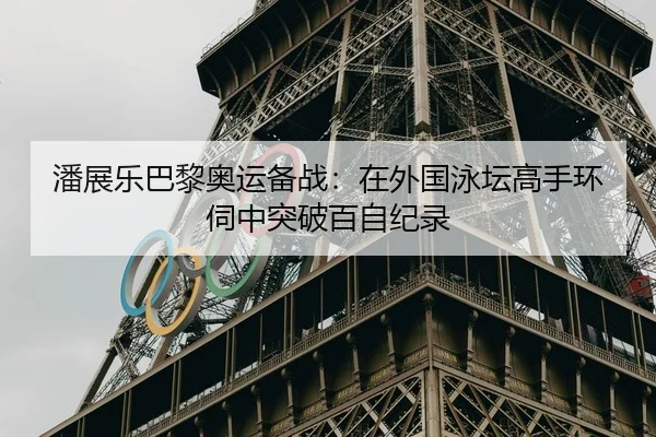 潘展乐巴黎奥运备战：在外国泳坛高手环伺中突破百自纪录