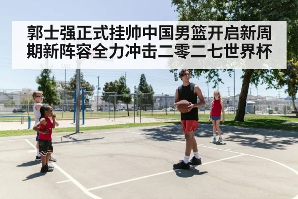 郭士强正式挂帅中国男篮开启新周期新阵容全力冲击二零二七世界杯